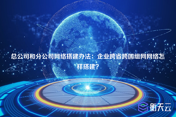 总公司和分公司网络搭建办法：企业跨省跨国组网网络怎样搭建？