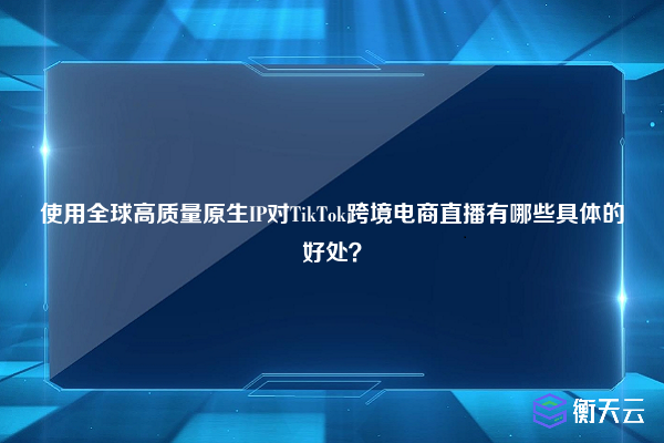 使用全球高质量原生IP对TikTok跨境电商直播有哪些具体的好处？