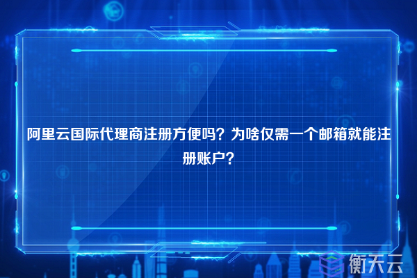 阿里云国际代理商注册方便吗？为啥仅需一个邮箱就能注册账户？